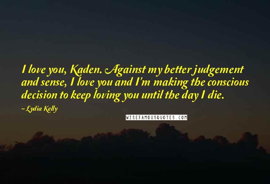 Lydia Kelly Quotes: I love you, Kaden. Against my better judgement and sense, I love you and I'm making the conscious decision to keep loving you until the day I die.