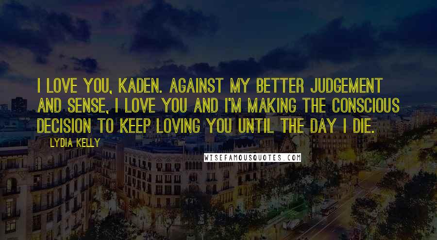 Lydia Kelly Quotes: I love you, Kaden. Against my better judgement and sense, I love you and I'm making the conscious decision to keep loving you until the day I die.