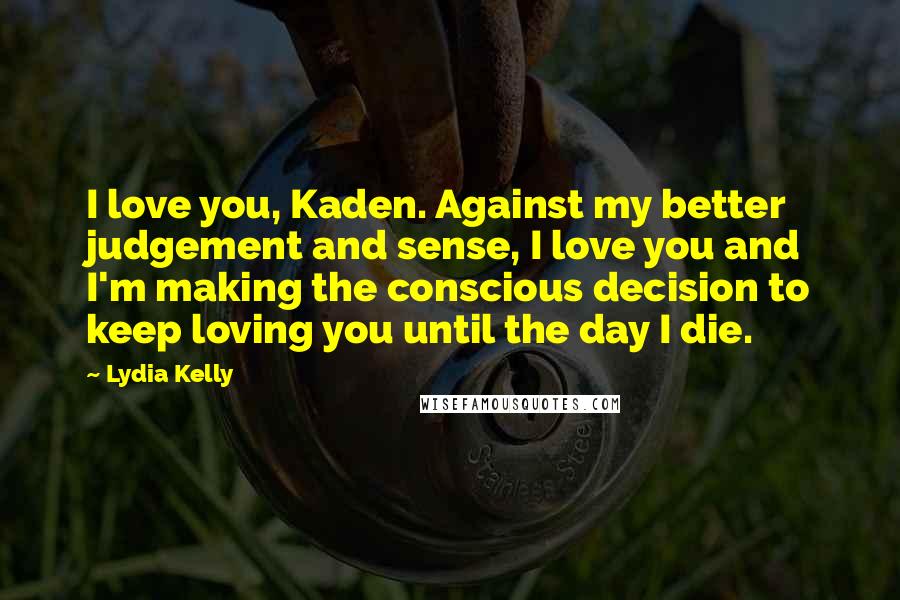 Lydia Kelly Quotes: I love you, Kaden. Against my better judgement and sense, I love you and I'm making the conscious decision to keep loving you until the day I die.