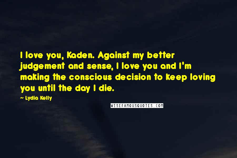 Lydia Kelly Quotes: I love you, Kaden. Against my better judgement and sense, I love you and I'm making the conscious decision to keep loving you until the day I die.