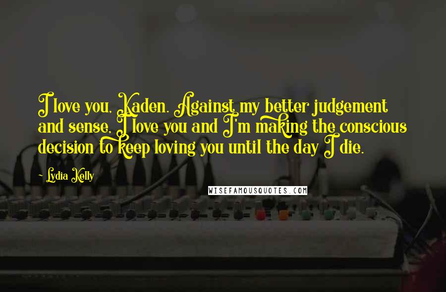Lydia Kelly Quotes: I love you, Kaden. Against my better judgement and sense, I love you and I'm making the conscious decision to keep loving you until the day I die.