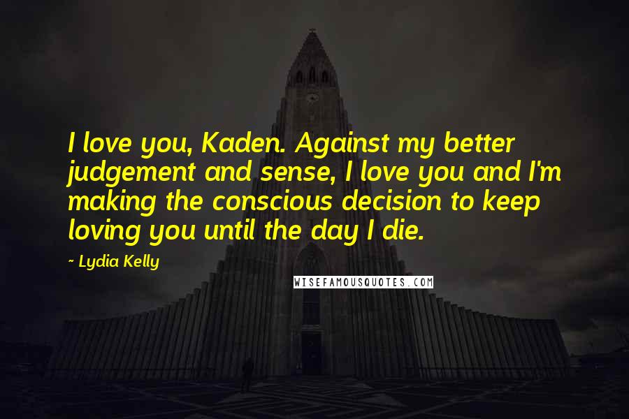 Lydia Kelly Quotes: I love you, Kaden. Against my better judgement and sense, I love you and I'm making the conscious decision to keep loving you until the day I die.