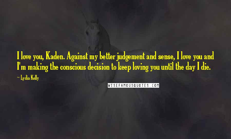 Lydia Kelly Quotes: I love you, Kaden. Against my better judgement and sense, I love you and I'm making the conscious decision to keep loving you until the day I die.