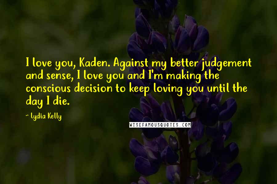 Lydia Kelly Quotes: I love you, Kaden. Against my better judgement and sense, I love you and I'm making the conscious decision to keep loving you until the day I die.
