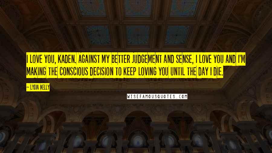 Lydia Kelly Quotes: I love you, Kaden. Against my better judgement and sense, I love you and I'm making the conscious decision to keep loving you until the day I die.