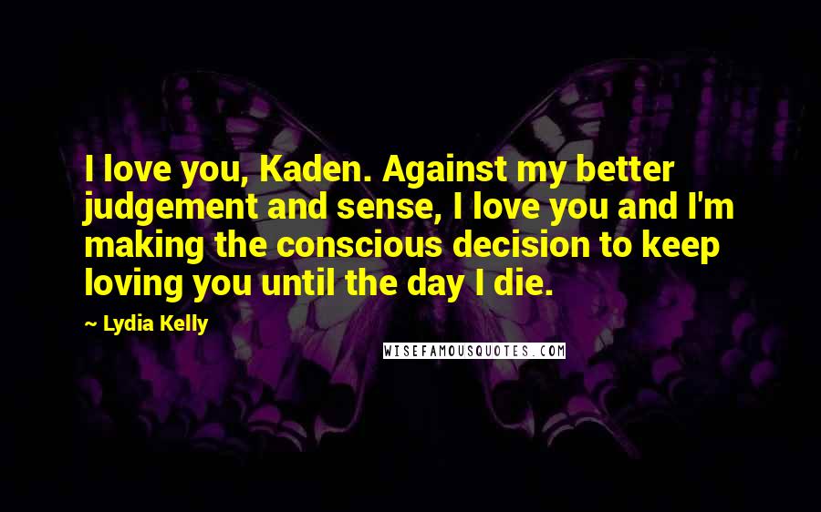 Lydia Kelly Quotes: I love you, Kaden. Against my better judgement and sense, I love you and I'm making the conscious decision to keep loving you until the day I die.