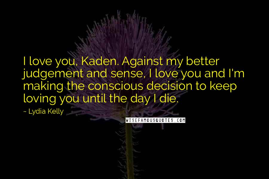 Lydia Kelly Quotes: I love you, Kaden. Against my better judgement and sense, I love you and I'm making the conscious decision to keep loving you until the day I die.