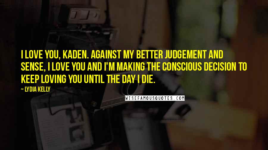 Lydia Kelly Quotes: I love you, Kaden. Against my better judgement and sense, I love you and I'm making the conscious decision to keep loving you until the day I die.