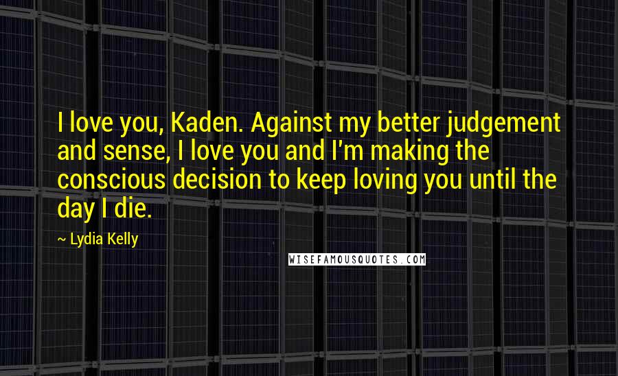 Lydia Kelly Quotes: I love you, Kaden. Against my better judgement and sense, I love you and I'm making the conscious decision to keep loving you until the day I die.