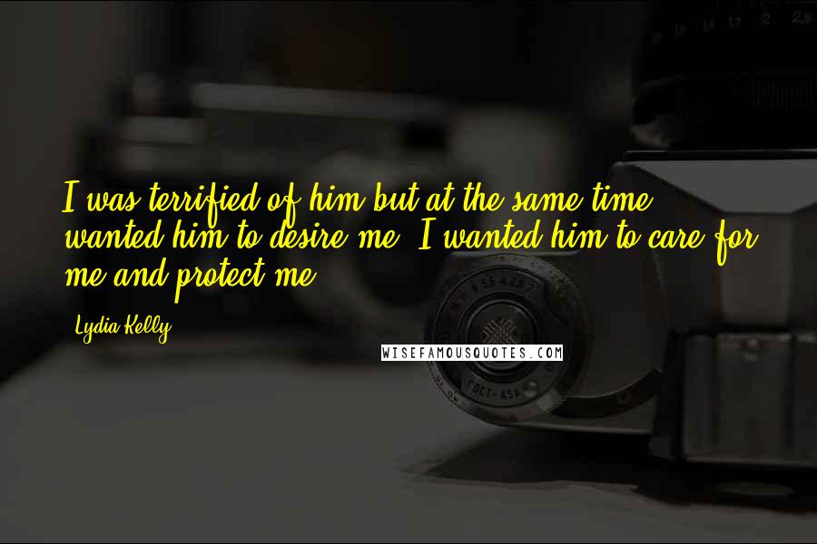 Lydia Kelly Quotes: I was terrified of him but at the same time wanted him to desire me. I wanted him to care for me and protect me.