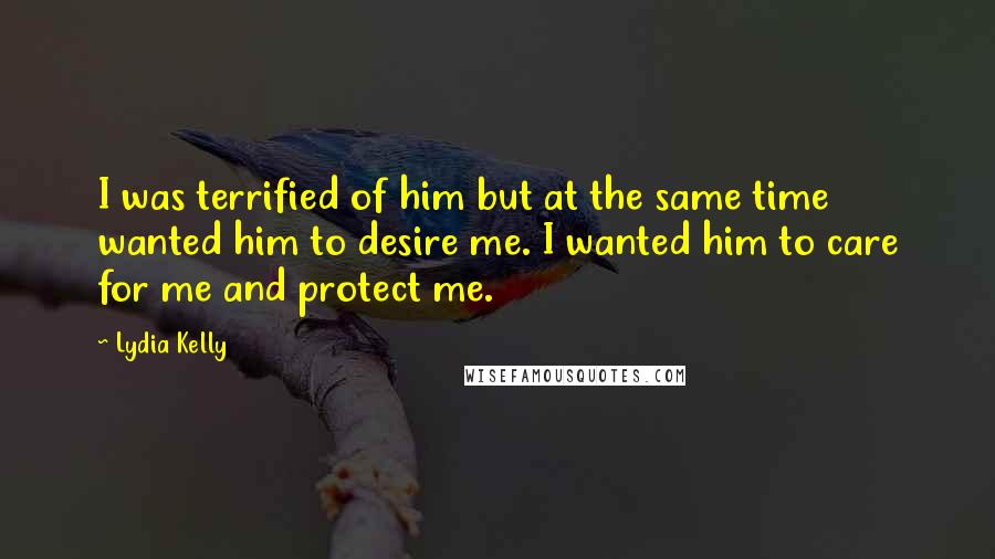 Lydia Kelly Quotes: I was terrified of him but at the same time wanted him to desire me. I wanted him to care for me and protect me.