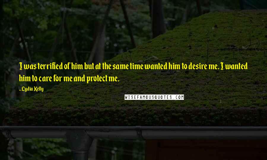 Lydia Kelly Quotes: I was terrified of him but at the same time wanted him to desire me. I wanted him to care for me and protect me.