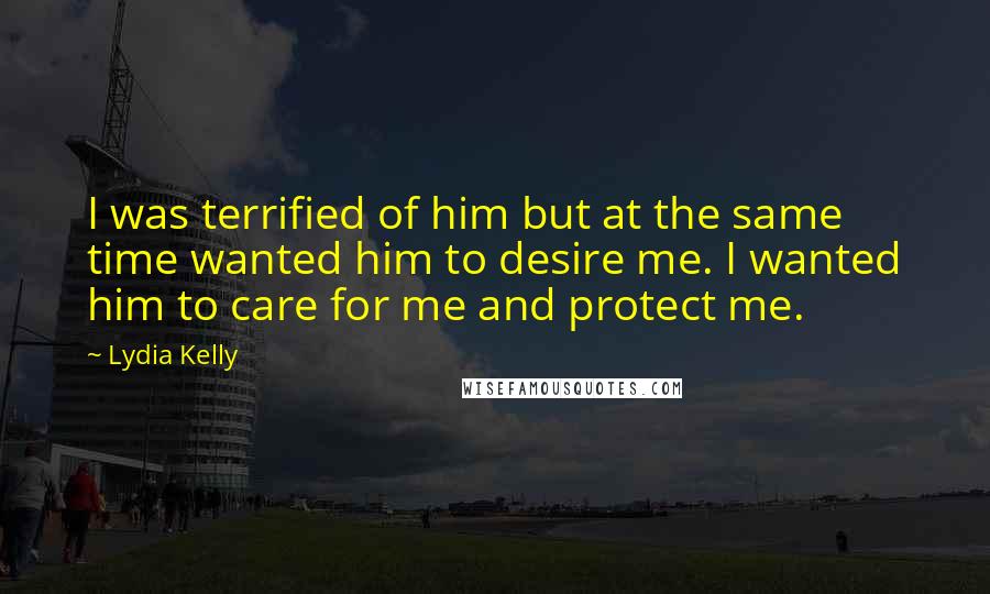 Lydia Kelly Quotes: I was terrified of him but at the same time wanted him to desire me. I wanted him to care for me and protect me.