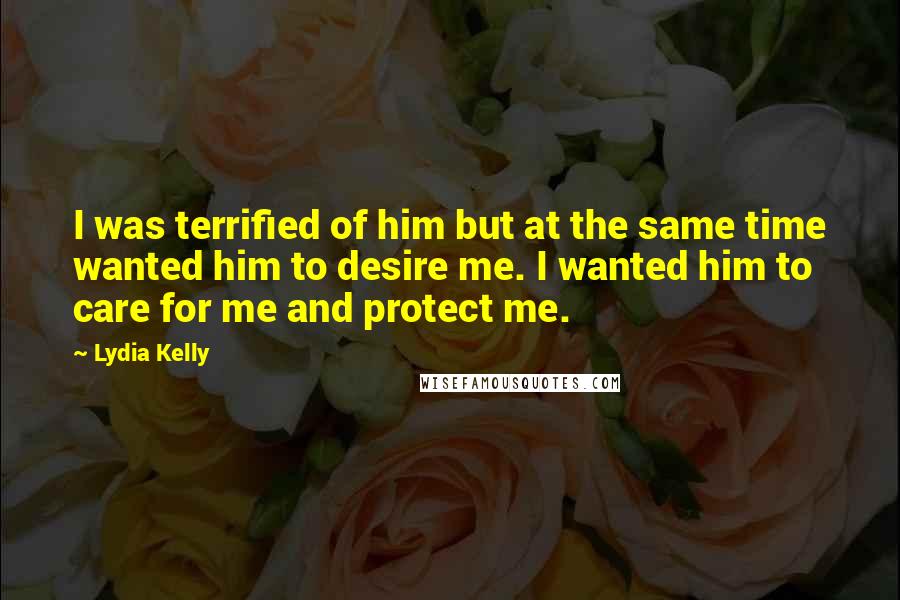 Lydia Kelly Quotes: I was terrified of him but at the same time wanted him to desire me. I wanted him to care for me and protect me.