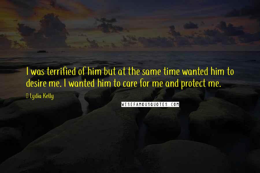 Lydia Kelly Quotes: I was terrified of him but at the same time wanted him to desire me. I wanted him to care for me and protect me.