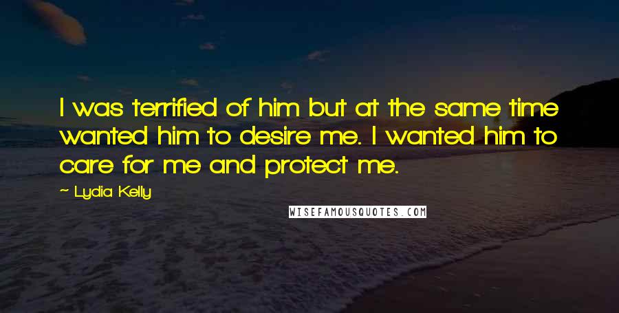 Lydia Kelly Quotes: I was terrified of him but at the same time wanted him to desire me. I wanted him to care for me and protect me.