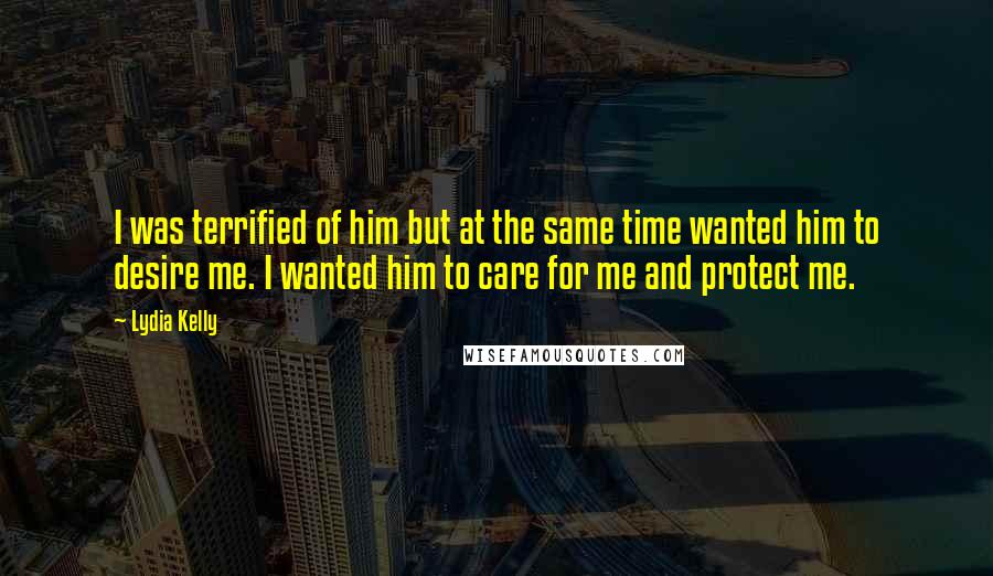 Lydia Kelly Quotes: I was terrified of him but at the same time wanted him to desire me. I wanted him to care for me and protect me.