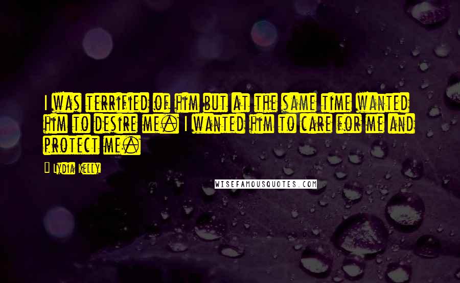 Lydia Kelly Quotes: I was terrified of him but at the same time wanted him to desire me. I wanted him to care for me and protect me.