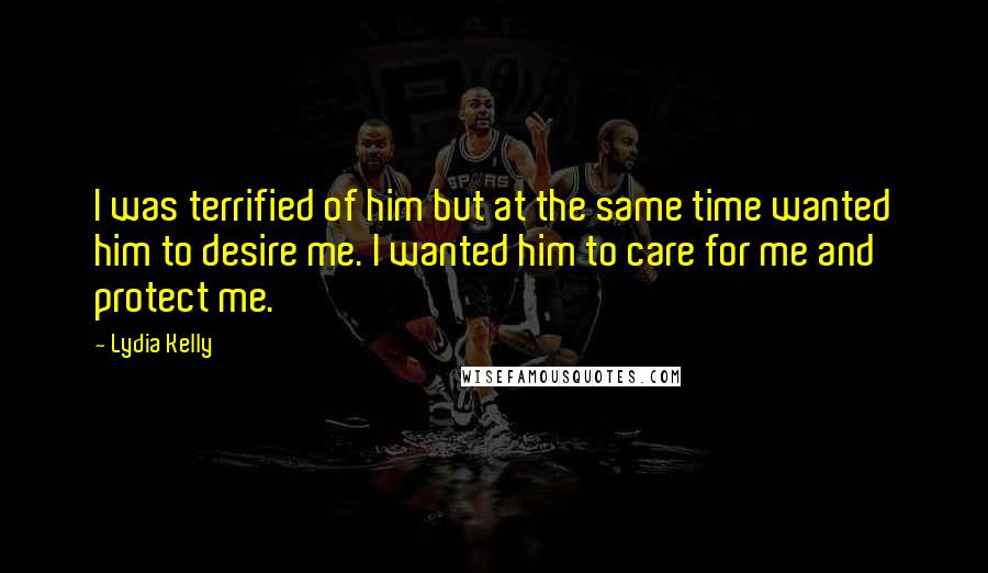 Lydia Kelly Quotes: I was terrified of him but at the same time wanted him to desire me. I wanted him to care for me and protect me.
