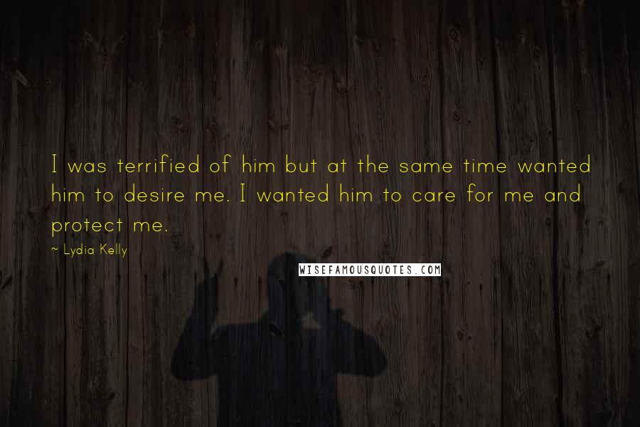 Lydia Kelly Quotes: I was terrified of him but at the same time wanted him to desire me. I wanted him to care for me and protect me.