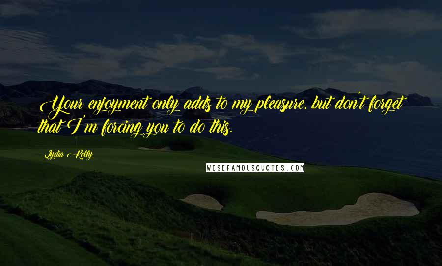 Lydia Kelly Quotes: Your enjoyment only adds to my pleasure, but don't forget that I'm forcing you to do this.