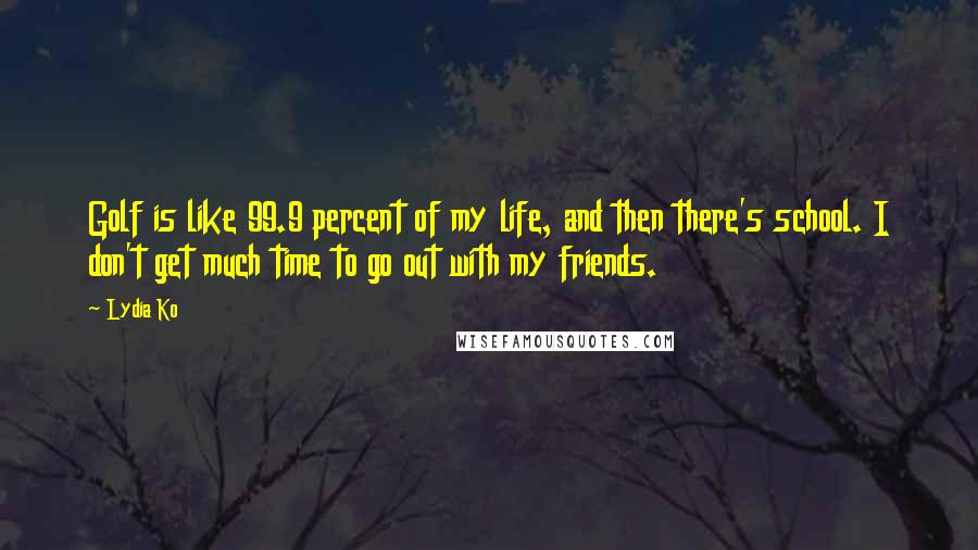 Lydia Ko Quotes: Golf is like 99.9 percent of my life, and then there's school. I don't get much time to go out with my friends.