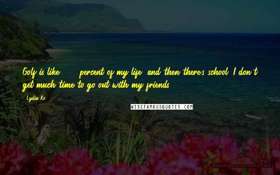 Lydia Ko Quotes: Golf is like 99.9 percent of my life, and then there's school. I don't get much time to go out with my friends.