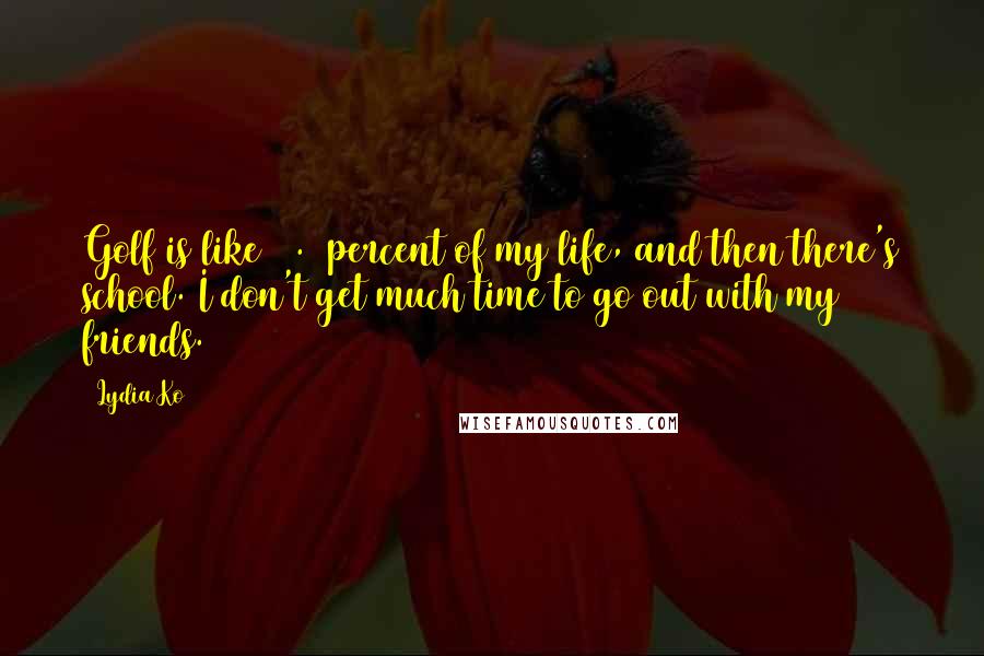 Lydia Ko Quotes: Golf is like 99.9 percent of my life, and then there's school. I don't get much time to go out with my friends.