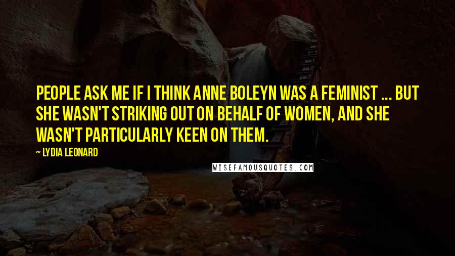 Lydia Leonard Quotes: People ask me if I think Anne Boleyn was a feminist ... but she wasn't striking out on behalf of women, and she wasn't particularly keen on them.