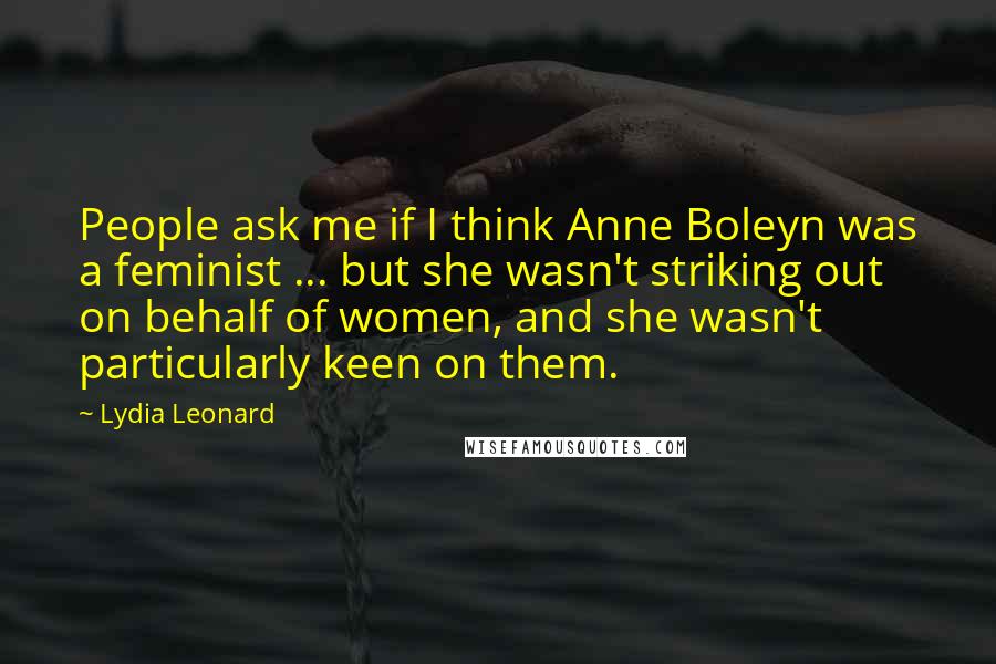 Lydia Leonard Quotes: People ask me if I think Anne Boleyn was a feminist ... but she wasn't striking out on behalf of women, and she wasn't particularly keen on them.