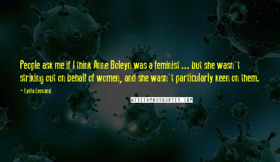 Lydia Leonard Quotes: People ask me if I think Anne Boleyn was a feminist ... but she wasn't striking out on behalf of women, and she wasn't particularly keen on them.