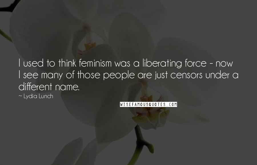 Lydia Lunch Quotes: I used to think feminism was a liberating force - now I see many of those people are just censors under a different name.