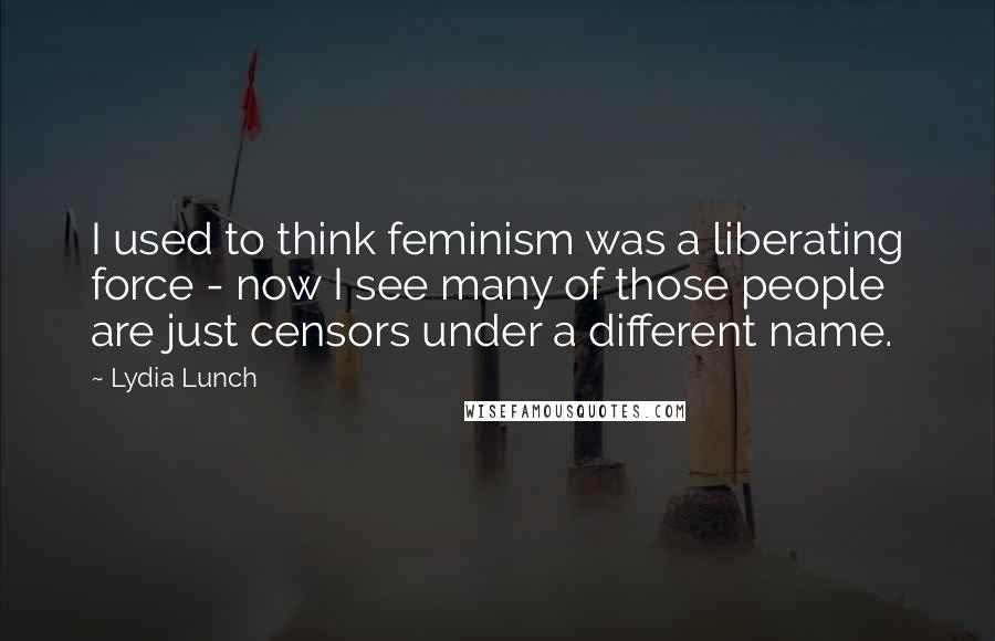 Lydia Lunch Quotes: I used to think feminism was a liberating force - now I see many of those people are just censors under a different name.