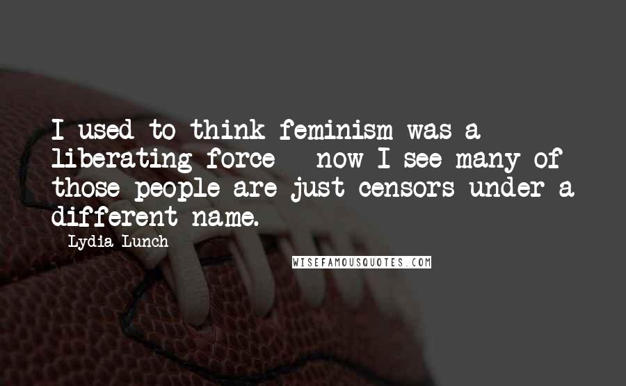 Lydia Lunch Quotes: I used to think feminism was a liberating force - now I see many of those people are just censors under a different name.