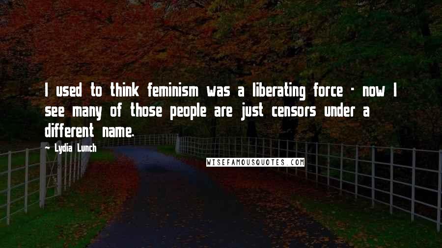 Lydia Lunch Quotes: I used to think feminism was a liberating force - now I see many of those people are just censors under a different name.