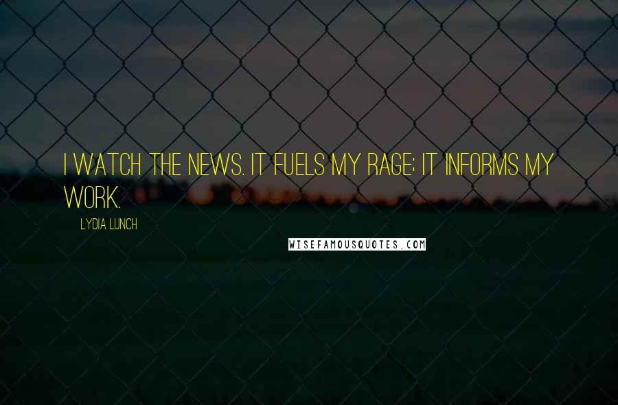 Lydia Lunch Quotes: I watch the news. It fuels my rage; it informs my work.