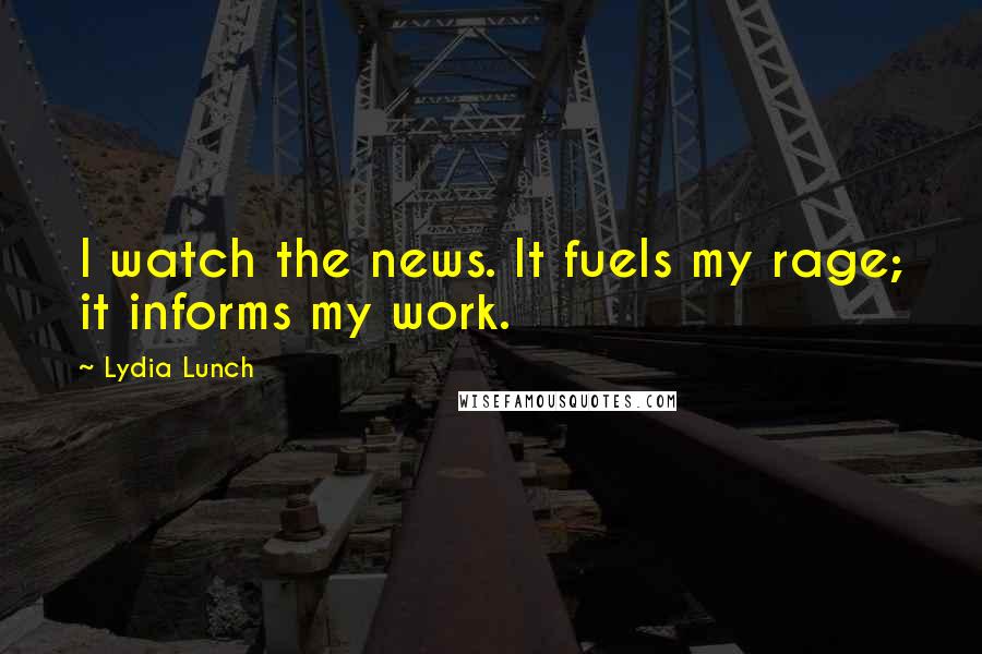 Lydia Lunch Quotes: I watch the news. It fuels my rage; it informs my work.