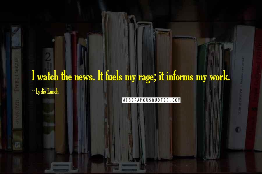 Lydia Lunch Quotes: I watch the news. It fuels my rage; it informs my work.