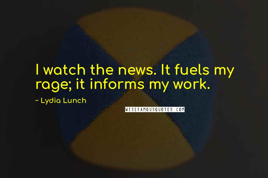 Lydia Lunch Quotes: I watch the news. It fuels my rage; it informs my work.