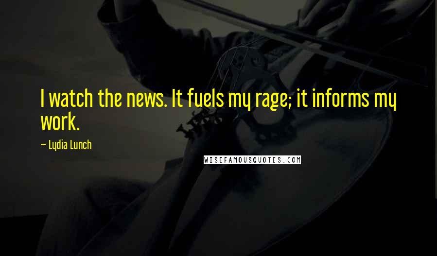 Lydia Lunch Quotes: I watch the news. It fuels my rage; it informs my work.