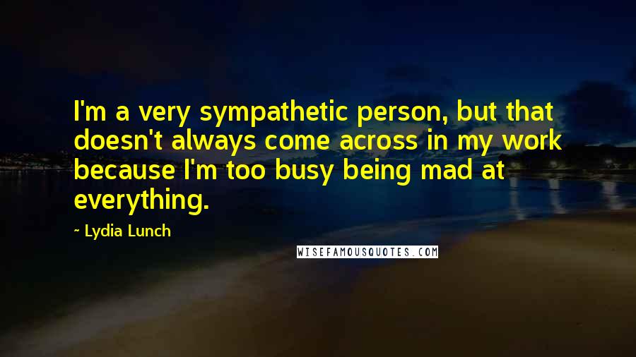 Lydia Lunch Quotes: I'm a very sympathetic person, but that doesn't always come across in my work because I'm too busy being mad at everything.
