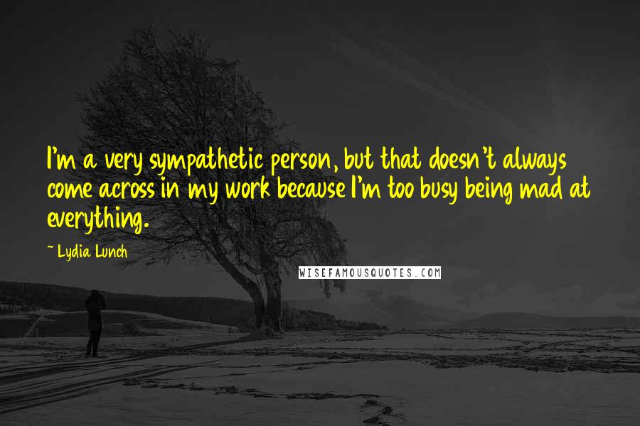 Lydia Lunch Quotes: I'm a very sympathetic person, but that doesn't always come across in my work because I'm too busy being mad at everything.