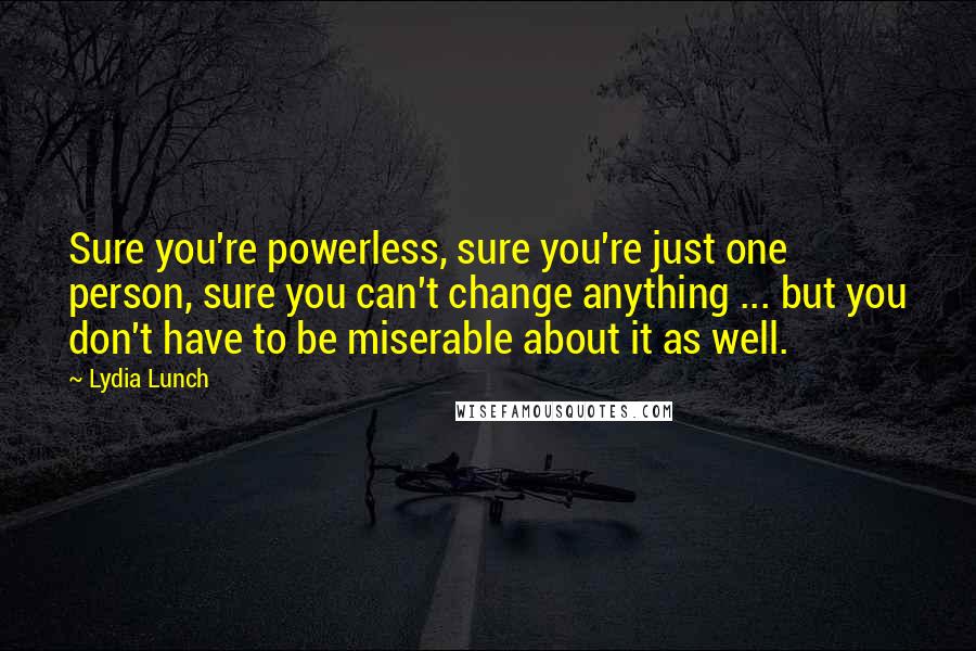 Lydia Lunch Quotes: Sure you're powerless, sure you're just one person, sure you can't change anything ... but you don't have to be miserable about it as well.