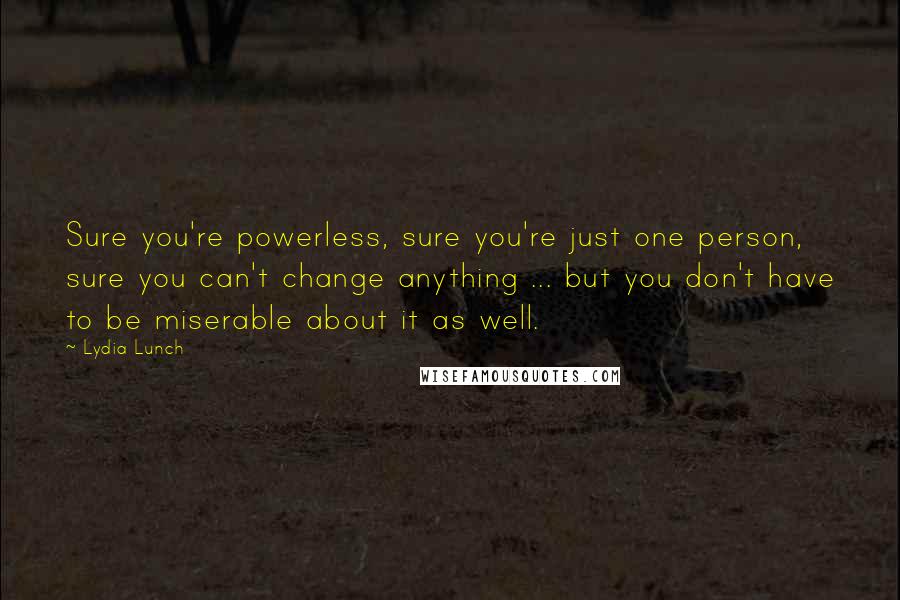 Lydia Lunch Quotes: Sure you're powerless, sure you're just one person, sure you can't change anything ... but you don't have to be miserable about it as well.