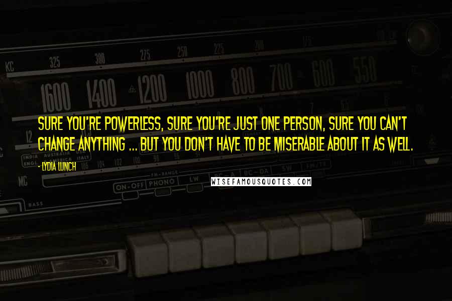 Lydia Lunch Quotes: Sure you're powerless, sure you're just one person, sure you can't change anything ... but you don't have to be miserable about it as well.
