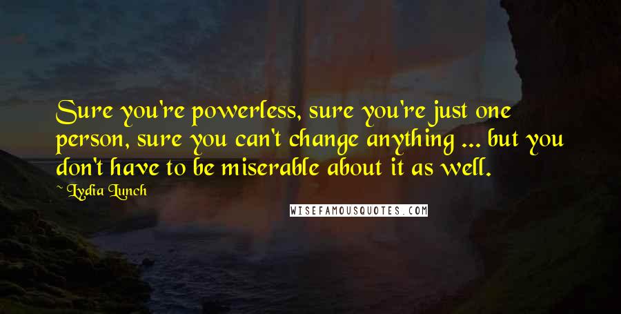 Lydia Lunch Quotes: Sure you're powerless, sure you're just one person, sure you can't change anything ... but you don't have to be miserable about it as well.