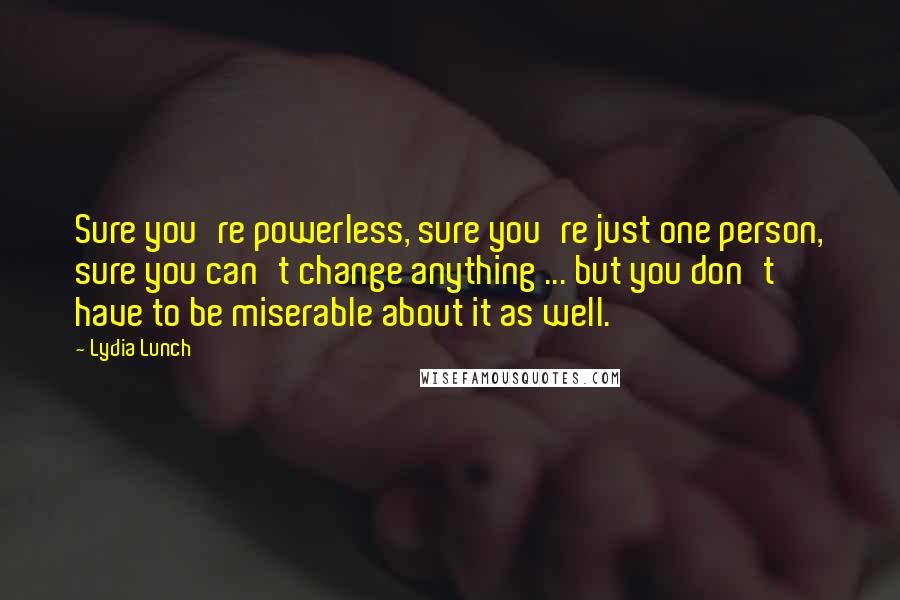 Lydia Lunch Quotes: Sure you're powerless, sure you're just one person, sure you can't change anything ... but you don't have to be miserable about it as well.