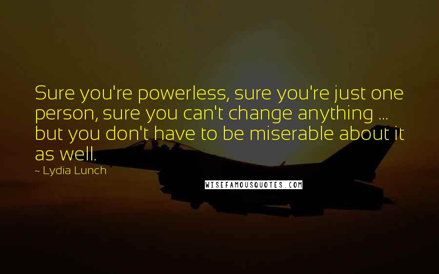 Lydia Lunch Quotes: Sure you're powerless, sure you're just one person, sure you can't change anything ... but you don't have to be miserable about it as well.