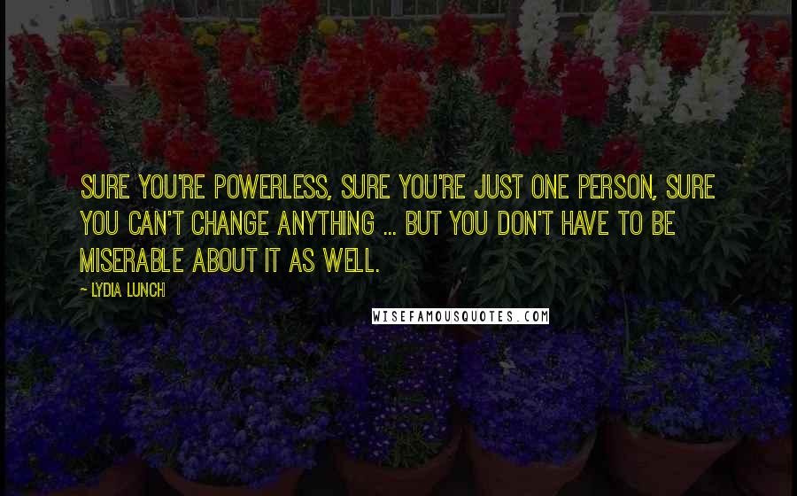 Lydia Lunch Quotes: Sure you're powerless, sure you're just one person, sure you can't change anything ... but you don't have to be miserable about it as well.