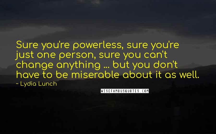 Lydia Lunch Quotes: Sure you're powerless, sure you're just one person, sure you can't change anything ... but you don't have to be miserable about it as well.